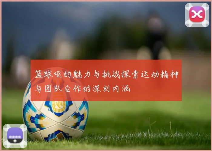 篮球呕的魅力与挑战探索运动精神与团队合作的深刻内涵