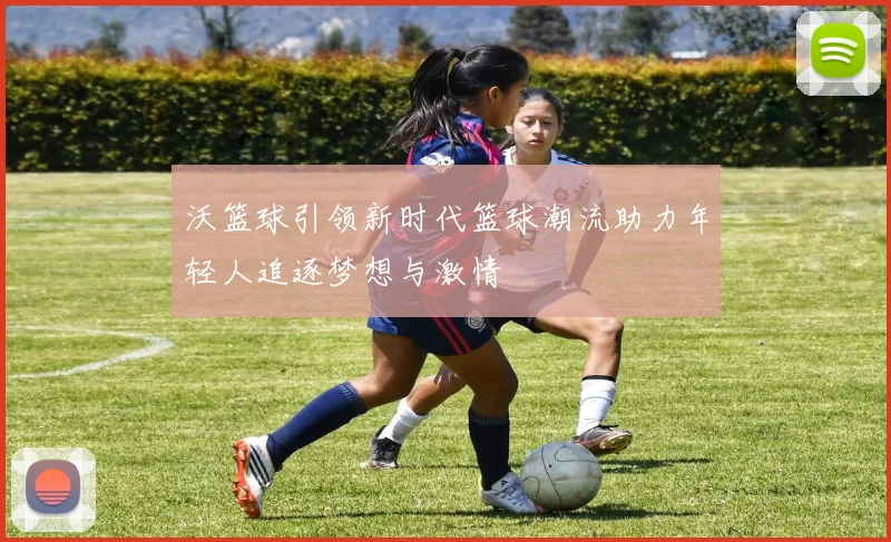 沃篮球引领新时代篮球潮流助力年轻人追逐梦想与激情