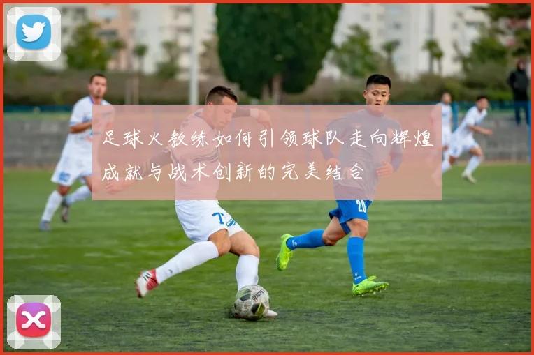 足球火教练如何引领球队走向辉煌成就与战术创新的完美结合