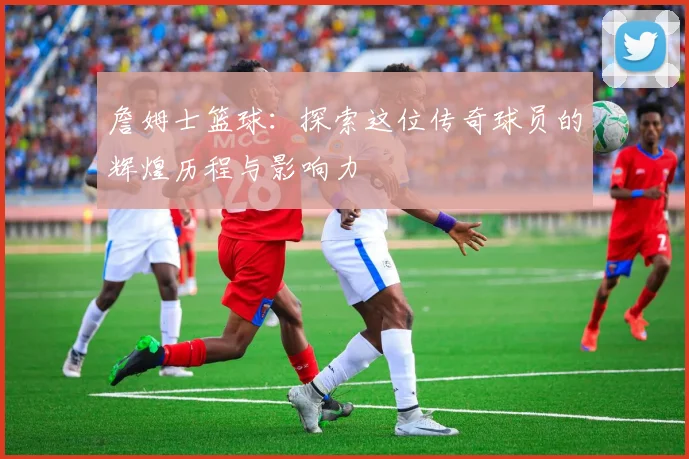 詹姆士篮球：探索这位传奇球员的辉煌历程与影响力